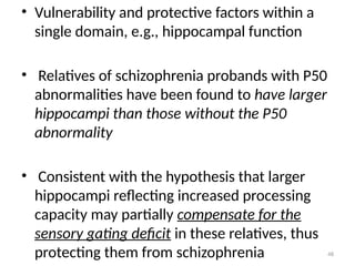 48
• Vulnerability and protective factors within a
single domain, e.g., hippocampal function
• Relatives of schizophrenia probands with P50
abnormalities have been found to have larger
hippocampi than those without the P50
abnormality
• Consistent with the hypothesis that larger
hippocampi reflecting increased processing
capacity may partially compensate for the
sensory gating deficit in these relatives, thus
protecting them from schizophrenia
 