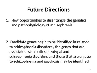 49
Future Directions
1. New opportunities to disentangle the genetics
and pathophysiology of schizophrenia
2. Candidate genes begin to be identified in relation
to schizophrenia disorders , the genes that are
associated with both schizotypal and
schizophrenia disorders and those that are unique
to schizophrenia and psychosis may be identified
 