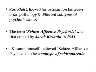 5
• Karl Kleist, looked for association between
brain pathology & different subtypes of
psychotic illness
• The term ‘Schizo-Affective Psychosis’ was
first coined by Jacob Kasanin in 1933
• , Kasanin himself believed ‘Schizo-Affective
Psychosis’ to be a subtype of schizophrenia
 