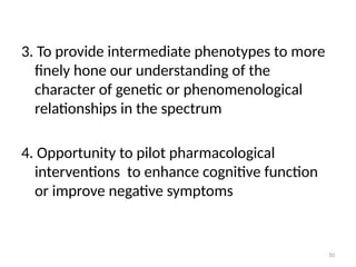 50
3. To provide intermediate phenotypes to more
finely hone our understanding of the
character of genetic or phenomenological
relationships in the spectrum
4. Opportunity to pilot pharmacological
interventions to enhance cognitive function
or improve negative symptoms
 
