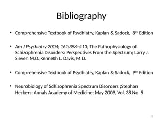 52
Bibliography
• Comprehensive Textbook of Psychiatry, Kaplan & Sadock, 8th
Edition
• Am J Psychiatry 2004; 161:398–413; The Pathophysiology of
Schizophrenia Disorders: Perspectives From the Spectrum; Larry J.
Siever, M.D.,Kenneth L. Davis, M.D.
• Comprehensive Textbook of Psychiatry, Kaplan & Sadock, 9th
Edition
• Neurobiology of Schizophrenia Spectrum Disorders ;Stephan
Heckers; Annals Academy of Medicine; May 2009, Vol. 38 No. 5
 