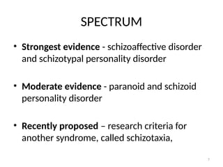 7
SPECTRUM
• Strongest evidence - schizoaffective disorder
and schizotypal personality disorder
• Moderate evidence - paranoid and schizoid
personality disorder
• Recently proposed – research criteria for
another syndrome, called schizotaxia,
 