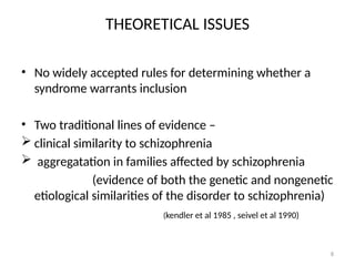 8
THEORETICAL ISSUES
• No widely accepted rules for determining whether a
syndrome warrants inclusion
• Two traditional lines of evidence –
 clinical similarity to schizophrenia
 aggregatation in families affected by schizophrenia
(evidence of both the genetic and nongenetic
etiological similarities of the disorder to schizophrenia)
(kendler et al 1985 , seivel et al 1990)
 