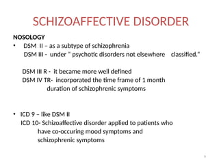 9
SCHIZOAFFECTIVE DISORDER
NOSOLOGY
• DSM II – as a subtype of schizophrenia
DSM III - under “ psychotic disorders not elsewhere classified.”
DSM III R - it became more well defined
DSM IV TR- incorporated the time frame of 1 month
duration of schizophrenic symptoms
• ICD 9 – like DSM II
ICD 10- Schizoaffective disorder applied to patients who
have co-occuring mood symptoms and
schizophrenic symptoms
 