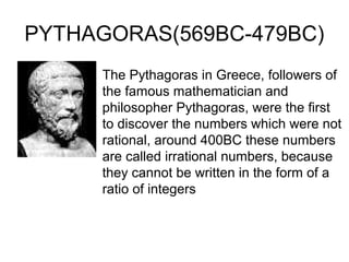 PYTHAGORAS(569BC-479BC)
     The Pythagoras in Greece, followers of
     the famous mathematician and
     philosopher Pythagoras, were the first
     to discover the numbers which were not
     rational, around 400BC these numbers
     are called irrational numbers, because
     they cannot be written in the form of a
     ratio of integers
 