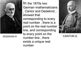 In the 1870s two
             German mathematicians
             , Cantor and Dedekind ,
             showed that
             corresponding to every
             real number , there is a
             point on the real number
             line, and corresponding
             to every point on the
DEDEKIND.R                              CANTOR.G
             number line , there
             exists a unique real
             number
 