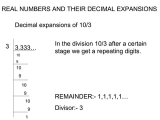 REAL NUMBERS AND THEIR DECIMAL EXPANSIONS

   Decimal expansions of 10/3


 3 3.333…           In the division 10/3 after a certain
                    stage we get a repeating digits.
   10
   9
   10
       9

           10
           9
                    REMAINDER:- 1,1,1,1,1…
            10
                9   Divisor:- 3
            1
 
