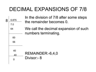 DECIMAL EXPANSIONS OF 7/8
               In the division of 7/8 after some steps
8   0.875
               the remainder becomes 0.
    7.0
    64         We call the decimal expansion of such
               numbers terminating.
     60
     56


         40
          40
               REMAINDER:-6,4,0
         0     Divisor:- 8
 