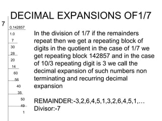DECIMAL EXPANSIONS OF1/7
7   0.142857
    1.0                In the division of 1/7 if the remainders
     7                 repeat then we get a repeating block of
    30
                       digits in the quotient in the case of 1/7 we
    28
                       get repeating block 142857 and in the case
    20
     14
                       of 10/3 repeating digit is 3 we call the
         60            decimal expansion of such numbers non
          56           terminating and recurring decimal
          40           expansion
              35
               50
                       REMAINDER:-3,2,6,4,5,1,3,2,6,4,5,1,…
               49
                   1
                       Divisor:-7
 
