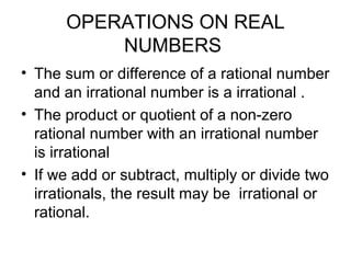 OPERATIONS ON REAL
          NUMBERS
• The sum or difference of a rational number
  and an irrational number is a irrational .
• The product or quotient of a non-zero
  rational number with an irrational number
  is irrational
• If we add or subtract, multiply or divide two
  irrationals, the result may be irrational or
  rational.
 