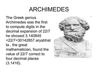 ARCHIMEDES
The Greek genius
Archimedes was the first
to compute digits in the
decimal expansion of 22/7
he showed 3.140845
<22/7<30142857.aryabhat
ta , the great
mathematician, found the
value of 22/7 correct to
four decimal places
(3.1416).
 