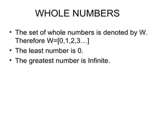 WHOLE NUMBERS
• The set of whole numbers is denoted by W.
  Therefore W=[0,1,2,3…]
• The least number is 0.
• The greatest number is Infinite.
 