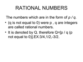 RATIONAL NUMBERS
 The numbers which are in the form of p / q.
• (q is not equal to 0) were p , q are integers
  are called rational numbers.
• It is denoted by Q. therefore Q=[p / q (p
  not equal to 0)].EX:3/4,1/2,-3/2.
 