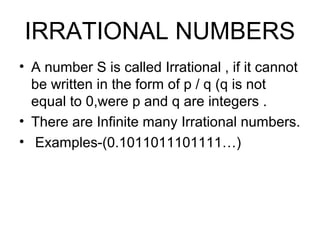 IRRATIONAL NUMBERS
• A number S is called Irrational , if it cannot
  be written in the form of p / q (q is not
  equal to 0,were p and q are integers .
• There are Infinite many Irrational numbers.
• Examples-(0.1011011101111…)
 