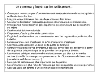 Le contenu généré par les utilisateurs...

‣ On ne peut rien escompter d’une communauté composée de membres avec qui on a
  oublié de tisser des liens
‣ Les gens aiment intervenir dans des lieux animés et bien tenus
‣ Une charte d’utilisation (netiquette, politique éditoriale, etc.) est indispensable
‣ Il vaut parfois mieux laisser les gens répondre à des détracteurs que de répondre
  soi-même
‣ L’authenticité doit être valorisée
‣ L’important, c’est la qualité de la conversation
‣ En général, on n’entretient pas la conversation avec des organisations, mais avec des
  individus
‣ La transparence, c’est d’appliquer ce qu’on s’est promis d’appliquer
‣ Les internautes apprécient un souci de la qualité de la langue
‣ Échanger des points de vue divergents, c’est aussi développer des solidarités à partir
  de ce qui nous unis plutôt que de se quereller sur ce qui nous divisent
‣ Les relations publiques traditionnelles ne fonctionnent pas bien sur les médias
  sociaux (contrôle du message, autopromotion en fort %, traitement de faveur aux
  journalistes, «off the record», etc.)
‣ La régularité est beaucoup plus importante que la quantité
‣ La communauté est plus riche de réponses que peut en apporter une seule personne
‣ L’écoute active est garante d’une communication bidirectionnelle
 