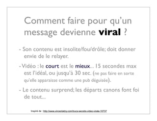 Comment faire pour qu’un
    message devienne viral ?
- Son contenu est insolite/fou/drôle; doit donner
   envie de le relayer.
- Vidéo : le court est le mieux... 15 secondes max
   est l’idéal, ou jusqu’à 30 sec. (ne pas faire en sorte
   qu’elle apparaisse comme une pub déguisée).

- Le contenu surprend; les départs canons font foi
  de tout...

     Inspiré de : http://www.vincentabry.com/trucs-secrets-video-virale-10737
 