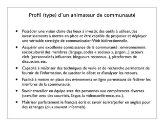 Proﬁl (type) d’un animateur de communauté


•   Posséder une vision claire des lieux à investir, des outils à utiliser, des
    investissements à mettre en place et être capable de proposer et déployer
    une véritable stratégie de communication Web bidirectionnelle.
•   Acquérir une excellente connaissance de la communauté : environnement
    socioculturel des membres (langage, codes « sociaux », jargon...), acteurs
    clefs (personnalités inﬂuentes, blogueurs reconnus...), plateformes de
    discussion, etc.
•   Capacité à maîtriser des techniques de veille et de recherche permettant de
    fournir de l'information, de susciter le débat et d'analyser les retours.
•   Facilité à mettre en place des évènements en ligne permettant de fédérer les
    membres de la communauté.
•   Savoir travailler en équipe avec des personnes aux compétences diverses
    (travailler avec des courriels, Skype, la vidéoconférence, etc.).
•   Maîtriser parfaitement le français écrit et savoir écrire/parler en anglais pour
    des échanges (plus souvent informels).
 