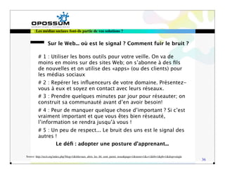 Les médias sociaux font-ils partie de vos solutions ?


                Sur le Web... où est le signal ? Comment fuir le bruit ?

         # 1 : Utiliser les bons outils pour votre veille. On va de
         moins en moins sur des sites Web; on s’abonne à des ﬁls
         de nouvelles et on utilise des «apps» (ou des clients) pour
         les médias sociaux
         # 2 : Repérer les inﬂuenceurs de votre domaine. Présentez-
         vous à eux et soyez en contact avec leurs réseaux.
         # 3 : Prendre quelques minutes par jour pour réseauter; on
         construit sa communauté avant d’en avoir besoin!
         # 4 : Peur de manquer quelque chose d’important ? Si c’est
         vraiment important et que vous êtes bien réseauté,
         l’information se rendra jusqu’à vous !
         # 5 : Un peu de respect... Le bruit des uns est le signal des
         autres !
                       Le déﬁ : adopter une posture d’apprenant...

Source: http://recit.org/index.php?blog=1&title=aux_abris_les_tbi_sont_parmi_nous&page=1&more=1&c=1&tb=1&pb=1&disp=single
                                                                                                                            36
 