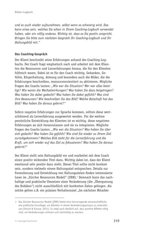 Bilder-Logbuch



und es auch wieder aufzunehmen, selbst wenn es schwierig wird. Das
kann eines sein, welches Sie schon in Ihrem Coaching-Logbuch verwendet
haben, oder ein völlig anderes. Wichtig ist, dass es Sie positiv anspricht.
Bringen Sie bitte zum nächsten Gespräch Ihr Coaching-Logbuch und Ihr
Haltungsbild mit.“


Das Coaching-Gespräch
Der Klient beschreibt seine Erfahrungen anhand des Coaching-Log-
buchs. Der Coach fragt emphatisch nach und arbeitet mit dem Klien-
ten die Ressourcen und Lernerfahrungen heraus, die für den Klienten
hilfreich waren. Dabei ist es für den Coach wichtig, Gedanken, Ge-
fühle, Körperhaltung, Atmung und besonders auch die Bilder, die die
Erfahrungen beschreiben, ressourcenorientiert zu aktivieren. Mögliche
Fragen des Coachs lauten: „Wie war die Situation? Wer war alles betei-
ligt? Wie waren die Wechselwirkungen? Was haben Sie dazu beigetragen?
Was haben Sie dabei gedacht? Was haben Sie dabei gefühlt? Was sind
Ihre Ressourcen? Wie beschreiben Sie das Bild? Welche Botschaft hat das
Bild? Was haben Sie daraus gelernt?“

Sofern negative Erfahrungen zur Sprache kommen, sollten diese wert-
schätzend als Lernerfahrung ausgewertet werden. Für die weitere
persönliche Entwicklung des Klienten ist es wichtig, diese negativen
Erfahrungen an sich heranzulassen und sie zu integrieren. Mögliche
Fragen des Coachs lauten: „Wie war die Situation? Was haben Sie über
sich gedacht? Was haben Sie gefühlt? Wie sind Sie wieder zu Ihrem Ziel
zurückgekommen? Welches Bild steht für die Lernerfahrung und die
Kraft, um sich wieder auf das Ziel zu fokussieren? Was haben Sie daraus
gelernt?“

Der Klient stellt sein Haltungsbild vor und erarbeitet mit dem Coach
einen positiv wirkenden Titel dazu. Wichtig dabei ist, dass der Klient
emotional sehr positiv dazu steht. Dieser Titel sollte nicht konkret
sein, sondern vielmehr einem Haltungsziel entsprechen. Details zur
Formulierung und Entwicklung von Haltungszielen ﬁnden interessierte
Leser im „Zürcher Ressourcen Modell“ (ZRM).1 Demnach kann das nach-
haltige und praktische Umsetzen einer Veränderung (die „Überquerung
des Rubikon“) nicht ausschließlich mit konkreten Zielen gelingen. Als
solche gelten z.B. ein präzises Verhaltensziel „Im nächsten Mitarbei-


1 Das Zürcher Ressourcen Modell (ZRM) bietet eine hervorragende wissenschaftliche
  wie praktische Grundlage, um Klienten in einem Veränderungsprozess zu unterstüt-
  zen (Storch & Krause, 2011). Es zeigt auch deutlich auf, dass positive Affekte nötig
  sind, um Veränderungen wirksam und nachhaltig zu machen.


© managerSeminare                                                                        319
 