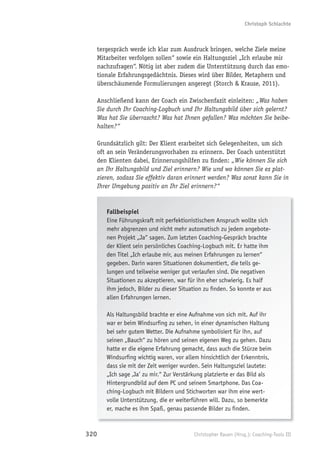 Christoph Schlachte



      tergespräch werde ich klar zum Ausdruck bringen, welche Ziele meine
      Mitarbeiter verfolgen sollen“ sowie ein Haltungsziel „Ich erlaube mir
      nachzufragen“. Nötig ist aber zudem die Unterstützung durch das emo-
      tionale Erfahrungsgedächtnis. Dieses wird über Bilder, Metaphern und
      überschäumende Formulierungen angeregt (Storch & Krause, 2011).

      Anschließend kann der Coach ein Zwischenfazit einleiten: „Was haben
      Sie durch Ihr Coaching-Logbuch und Ihr Haltungsbild über sich gelernt?
      Was hat Sie überrascht? Was hat Ihnen gefallen? Was möchten Sie beibe-
      halten?“

      Grundsätzlich gilt: Der Klient erarbeitet sich Gelegenheiten, um sich
      oft an sein Veränderungsvorhaben zu erinnern. Der Coach unterstützt
      den Klienten dabei, Erinnerungshilfen zu ﬁnden: „Wie können Sie sich
      an Ihr Haltungsbild und Ziel erinnern? Wie und wo können Sie es plat-
      zieren, sodass Sie effektiv daran erinnert werden? Was sonst kann Sie in
      Ihrer Umgebung positiv an Ihr Ziel erinnern?“


         Fallbeispiel
         Eine Führungskraft mit perfektionistischem Anspruch wollte sich
         mehr abgrenzen und nicht mehr automatisch zu jedem angebote-
         nen Projekt „Ja“ sagen. Zum letzten Coaching-Gespräch brachte
         der Klient sein persönliches Coaching-Logbuch mit. Er hatte ihm
         den Titel „Ich erlaube mir, aus meinen Erfahrungen zu lernen“
         gegeben. Darin waren Situationen dokumentiert, die teils ge-
         lungen und teilweise weniger gut verlaufen sind. Die negativen
         Situationen zu akzeptieren, war für ihn eher schwierig. Es half
         ihm jedoch, Bilder zu dieser Situation zu ﬁnden. So konnte er aus
         allen Erfahrungen lernen.

         Als Haltungsbild brachte er eine Aufnahme von sich mit. Auf ihr
         war er beim Windsurﬁng zu sehen, in einer dynamischen Haltung
         bei sehr gutem Wetter. Die Aufnahme symbolisiert für ihn, auf
         seinen „Bauch“ zu hören und seinen eigenen Weg zu gehen. Dazu
         hatte er die eigene Erfahrung gemacht, dass auch die Stürze beim
         Windsurﬁng wichtig waren, vor allem hinsichtlich der Erkenntnis,
         dass sie mit der Zeit weniger wurden. Sein Haltungsziel lautete:
         „Ich sage ‚Ja’ zu mir.“ Zur Verstärkung platzierte er das Bild als
         Hintergrundbild auf dem PC und seinem Smartphone. Das Coa-
         ching-Logbuch mit Bildern und Stichworten war ihm eine wert-
         volle Unterstützung, die er weiterführen will. Dazu, so bemerkte
         er, mache es ihm Spaß, genau passende Bilder zu ﬁnden.


320                                        Christopher Rauen (Hrsg.): Coaching-Tools III
 