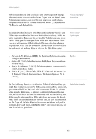 Bilder-Logbuch



Hilfreich zum Einsatz sind Kenntnisse und Erfahrungen mit lösungs-             Voraussetzungen/
fokussierten und ressourcenorientierten Fragen bzw. ein Modell eines           Kenntnisse
Veränderungsprozesses, das dem Klienten angeboten werden kann.
Geeignet sind hierfür das Zürcher Ressourcen Modell (ZRM) sowie die
PSI-Theorie nach Julius Kuhl.


Zahlenorientierten Managern erleichtern entsprechende Verweise und             Kommentar/
Erklärungen zur aktuellen Hirn- und Motivationsforschung, Bilder als           Erfahrungen
leicht zugängliche Ressource für gewünschte Veränderungen zu akzep-
tieren. Selbst gemalte oder gestaltete Bilder sind nach meiner Erfah-
rung sehr wirksam und hilfreich für die Klienten, die diesen Zugang
ausprobieren. Dazu lade ich immer ein. Grundsätzlich funktioniert die
Methode auch mit anderen Bildern, z.B. aus der ZRM-Bilderkartei.


   Martens, J.-U. & Kuhl, J. (2011). Die Kunst der Selbstmotivierung.          Quellen
   Stuttgart: Kohlhammer.
   Spitzer, M. (2008). Selbstbestimmen. Heidelberg: Spektrum Akade-
   mischer Verlag.
   Storch, M. & Krause, F. (2011). Selbstmanagement – ressourcenori-
   entiert. Bern: Hans Huber.
   Storch, M (2011). Motto-Ziele, S.M.A.R.T.-Ziele und Motivation. In:
   B. Birgmeier (Hrsg.). Coachingwissen. Wiesbaden: Springer VS. S.
   185-207.


Die Durchführung dauert ca. 90 Minuten. Es hat sich in Coachings ge-           Technische Hinweise
zeigt, dass ressourcenorientierte Bilder, die positive Affekte aktivieren,
ganz unterschiedlicher Herkunft sein können und dürfen. Es können
selbst gemalte Bilder sein, es können persönliche Fotos der Klienten
sein, es können Fotos aus dem Internet oder auch aus der Zeitung sein.
Selbst gemalte oder gestaltete Bilder aktivieren auch dann die Kreati-
vität, wenn sie nicht künstlerisch wertvoll sind. Es geht ausschließlich
um die Frage, ob sie beim Klienten Ressourcen aktivieren und positiv
berühren. Der Coach kann „gekritzelte Bilder“ als Beispiele zeigen, um
hier Sicherheit zu generieren.




© managerSeminare                                                            321
 