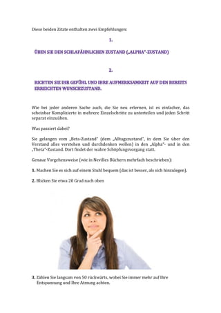 Diese	
  beiden	
  Zitate	
  enthalten	
  zwei	
  Empfehlungen:	
  
	
  
	
  
Wie	
   bei	
   jeder	
   anderen	
   Sache	
   auch,	
   die	
   Sie	
   neu	
   erlernen,	
   ist	
   es	
   einfacher,	
   das	
  
scheinbar	
  Komplizierte	
  in	
  mehrere	
  Einzelschritte	
  zu	
  unterteilen	
  und	
  jeden	
  Schritt	
  
separat	
  einzuüben.	
  	
  
	
  
Was	
  passiert	
  dabei?	
  
	
  
Sie	
   gelangen	
   vom	
   „Beta-­‐Zustand“	
   (dem	
   „Alltagszustand“,	
   in	
   dem	
   Sie	
   über	
   den	
  
Verstand	
   alles	
   verstehen	
   und	
   durchdenken	
   wollen)	
   in	
   den	
   „Alpha“-­‐	
   und	
   in	
   den	
  
„Theta“-­‐Zustand.	
  Dort	
  findet	
  der	
  wahre	
  Schöpfungsvorgang	
  statt.	
  
	
  
Genaue	
  Vorgehensweise	
  (wie	
  in	
  Nevilles	
  Büchern	
  mehrfach	
  beschrieben):	
  
	
  
1.	
  Machen	
  Sie	
  es	
  sich	
  auf	
  einem	
  Stuhl	
  bequem	
  (das	
  ist	
  besser,	
  als	
  sich	
  hinzulegen).	
  
	
  
2.	
  Blicken	
  Sie	
  etwa	
  20	
  Grad	
  nach	
  oben	
  
	
  
	
  
	
  
3.	
  Zählen	
  Sie	
  langsam	
  von	
  50	
  rückwärts,	
  wobei	
  Sie	
  immer	
  mehr	
  auf	
  Ihre	
  
	
  	
  	
  	
  	
  Entspannung	
  und	
  Ihre	
  Atmung	
  achten.	
  
 