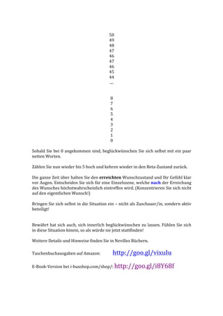  
50	
  
49	
  
48	
  
47	
  
46	
  
47	
  
46	
  
45	
  
44	
  
....	
  
	
  
	
  
8	
  
7	
  
6	
  
5	
  
4	
  
3	
  
2	
  
1	
  
0	
  
	
  
Sobald	
  Sie	
  bei	
  0	
  angekommen	
  sind,	
  beglückwünschen	
  Sie	
  sich	
  selbst	
  mit	
  ein	
  paar	
  
netten	
  Worten.	
  
	
  
Zählen	
  Sie	
  nun	
  wieder	
  bis	
  5	
  hoch	
  und	
  kehren	
  wieder	
  in	
  den	
  Beta-­‐Zustand	
  zurück.	
  
	
  
Die	
  ganze	
  Zeit	
  über	
  halten	
  Sie	
  den	
  erreichten	
  Wunschzustand	
  und	
  Ihr	
  Gefühl	
  klar	
  
vor	
  Augen.	
  Entscheiden	
  Sie	
  sich	
  für	
  eine	
  Einzelszene,	
  welche	
  nach	
  der	
  Erreichung	
  
des	
  Wunsches	
  höchstwahrscheinlich	
  eintreffen	
  wird.	
  (Konzentrieren	
  Sie	
  sich	
  nicht	
  
auf	
  den	
  eigentlichen	
  Wunsch!)	
  
	
  
Bringen	
  Sie	
  sich	
  selbst	
  in	
  die	
  Situation	
  ein	
  –	
  nicht	
  als	
  Zuschauer/in,	
  sondern	
  aktiv	
  
beteiligt!	
  
	
  
	
  	
  
Bewährt	
  hat	
  sich	
  auch,	
  sich	
  innerlich	
  beglückwünschen	
  zu	
  lassen.	
  Fühlen	
  Sie	
  sich	
  
in	
  diese	
  Situation	
  hinein,	
  so	
  als	
  würde	
  sie	
  jetzt	
  stattfinden!	
  
	
  
Weitere	
  Details	
  und	
  Hinweise	
  finden	
  Sie	
  in	
  Nevilles	
  Büchern.	
  
	
  
Taschenbuchausgaben	
  auf	
  Amazon:	
   	
  http://goo.gl/vixuIu	
  
	
  
E-­‐Book-­‐Version	
  bei	
  i-­‐buxshop.com/shop/:	
  http://goo.gl/i8Y68f	
  
	
  
 