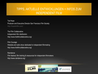 TIPPS, AKTUELLE ENTWICKLUNGEN + INFOS ZUM
                          INDEPENDENT FILM

Ted Hope
Producer and Executive Director San Francisco Film Society
http://hopeforfilm.com/

The Film Collaborative
Independent film distribution
http://www.thefilmcollaborative.org/

Film Courage
Website and radio show dedicated to independent filmmaking
http://www.thefilmcollaborative.org/

Raindance
Film festival, film training & ressources for independent filmmakers
http://www.raindance.org/
 