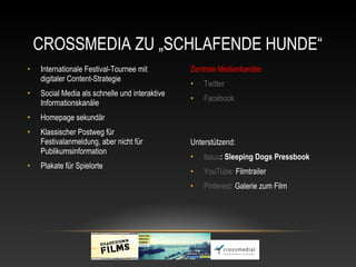 CROSSMEDIA ZU „SCHLAFENDE HUNDE“
•   Internationale Festival-Tournee mit         Zentrale Medienkanäle:
    digitaler Content-Strategie
                                                •   Twitter
•   Social Media als schnelle und interaktive
                                                •   Facebook
    Informationskanäle
•   Homepage sekundär
•   Klassischer Postweg für
    Festivalanmeldung, aber nicht für           Unterstützend:
    Publikumsinformation
                                                •   Issuu: Sleeping Dogs Pressbook 
•   Plakate für Spielorte
                                                •   YouTube: Filmtrailer
                                                •   Pinterest: Galerie zum Film
 