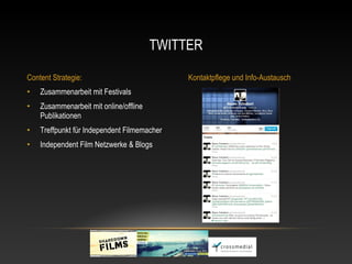 TWITTER

Content Strategie:                           Kontaktpflege und Info-Austausch
•   Zusammenarbeit mit Festivals
•   Zusammenarbeit mit online/offline
    Publikationen
•   Treffpunkt für Independent Filmemacher
•   Independent Film Netzwerke & Blogs
 