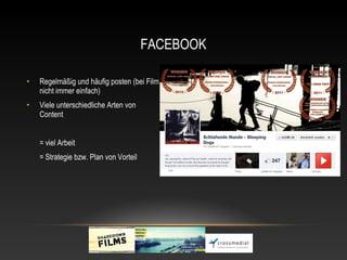 FACEBOOK

•   Regelmäßig und häufig posten (bei Film
    nicht immer einfach)
•   Viele unterschiedliche Arten von
    Content


    = viel Arbeit
    = Strategie bzw. Plan von Vorteil
 