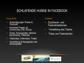 SCHLAFENDE HUNDE IN FACEBOOK

Kontinuierlich                      Zusätzlich
• Ankündigungen Preise &            • Zuschauer- und
  Festivals                           Festivalreaktionen,
• Konkrete Fragen an
  Community (z.B. Kinos)            •    Vorstellung des Teams
• Fotos: Schauspieler, Behind-      •    Fotos von Festivalorten
  the-Scenes, Festivals
• Videoclips: Interviews, Trailer
• Vorstellung & Neuigkeiten der
  Schauspieler
 