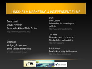LINKS: FILM MARKETING & INDEPENDENT FILME
                                    USA:
Deutschland:                        Sheri Candler
                                    Independent film marketing and
Claudia Heydolph
                                    publicity
Crossmedia & Social Media Content   http://www.shericandler.com/
http://www.crossmedial.info/
                                    Jon Reiss
                                    Filmmaker, author: independent
                                    film distribution and marketing
Österreich:                         http://jonreiss.com/
Wolfgang Gumpelmaier
Social Media Film Marketing         Reid Rosefelt
socialfilmmarketing.com             Facebook marketing for filmmakers
                                    http://my-life-as-a-blog.com/
 