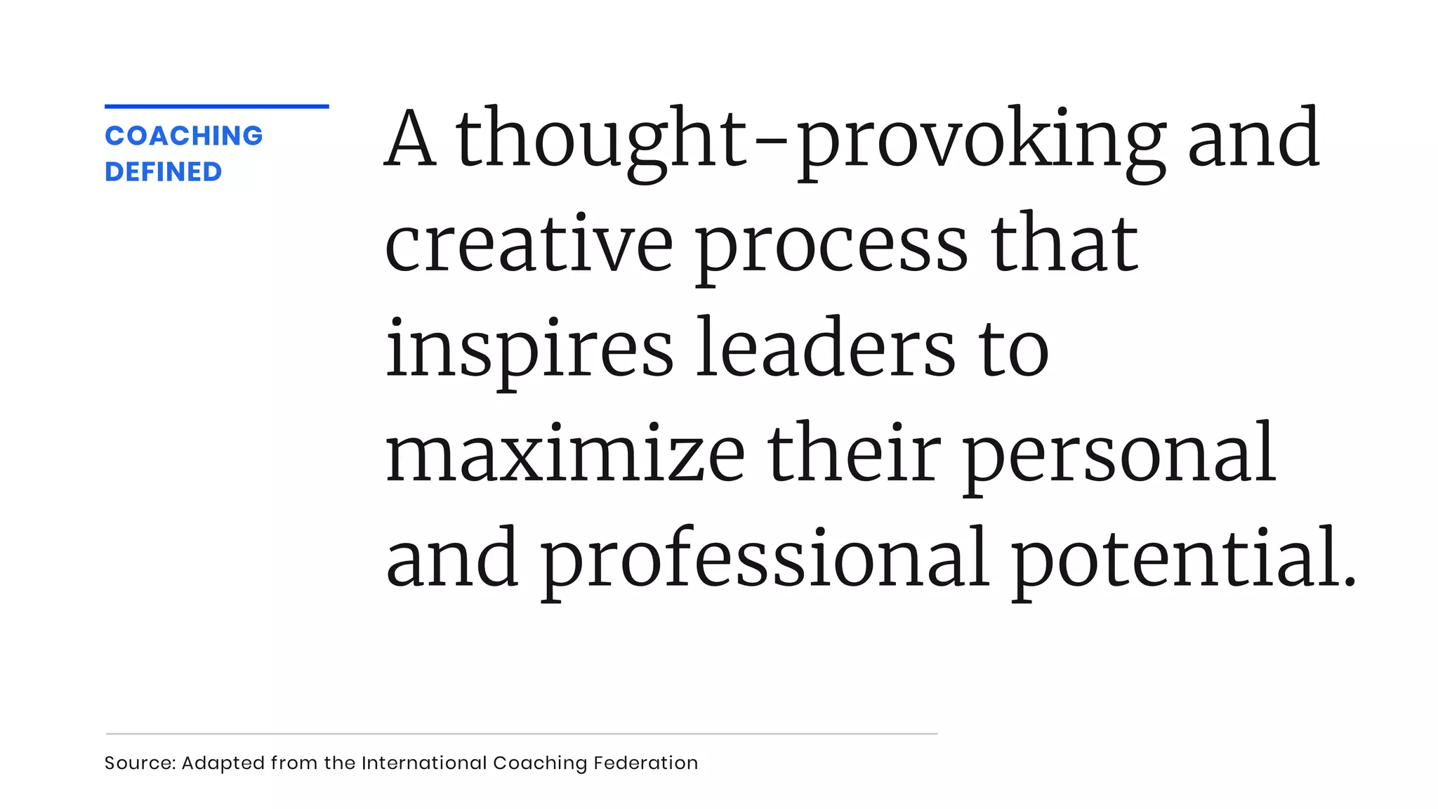 COACHING
DEFINED
A thought-provoking and
creative process that
inspires leaders to
maximize their personal
and professional potential.
Source: Adapted from the International Coaching Federation
 