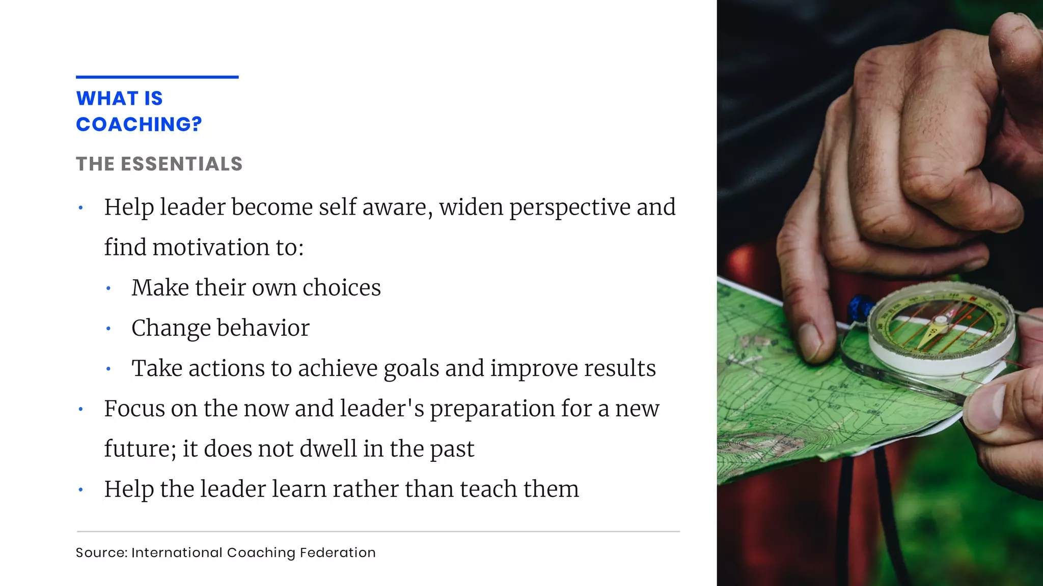 • Help leader become self aware, widen perspective and
nd motivation to:
• Make their own choices
• Change behavior
• Take actions to achieve goals and improve results
• Focus on the now and leader's preparation for a new
future; it does not dwell in the past
• Help the leader learn rather than teach them
WHAT IS
COACHING?
Source: International Coaching Federation
THE ESSENTIALS
 