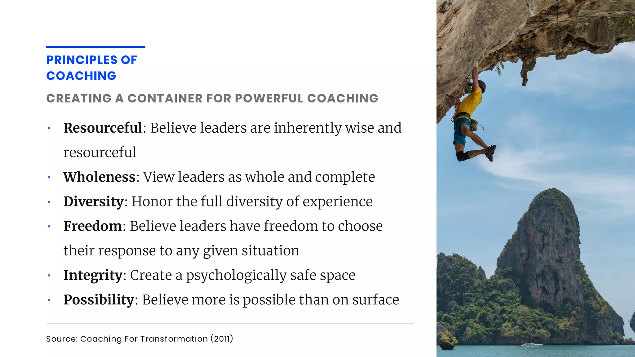• Resourceful: Believe leaders are inherently wise and
resourceful
• Wholeness: View leaders as whole and complete
• Diversity: Honor the full diversity of experience
• Freedom: Believe leaders have freedom to choose
their response to any given situation
• Integrity: Create a psychologically safe space
• Possibility: Believe more is possible than on surface
CREATING A CONTAINER FOR POWERFUL COACHING
PRINCIPLES OF
COACHING
Source: Coaching For Transformation (2011)
 