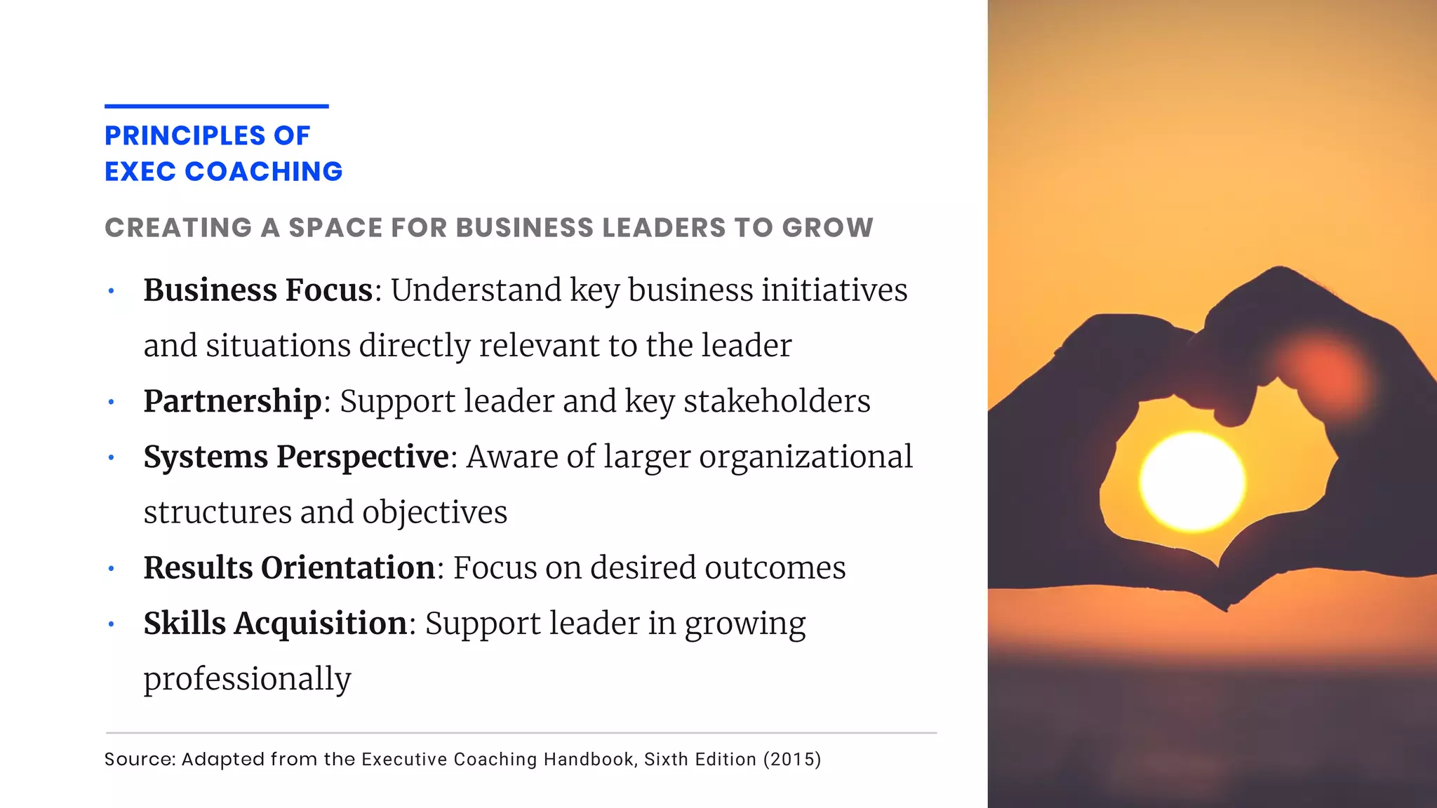 • Business Focus: Understand key business initiatives
and situations directly relevant to the leader
• Partnership: Support leader and key stakeholders
• Systems Perspective: Aware of larger organizational
structures and objectives
• Results Orientation: Focus on desired outcomes
• Skills Acquisition: Support leader in growing
professionally
CREATING A SPACE FOR BUSINESS LEADERS TO GROW
Source: Adapted from the Executive Coaching Handbook, Sixth Edition (2015)
PRINCIPLES OF
EXEC COACHING
 