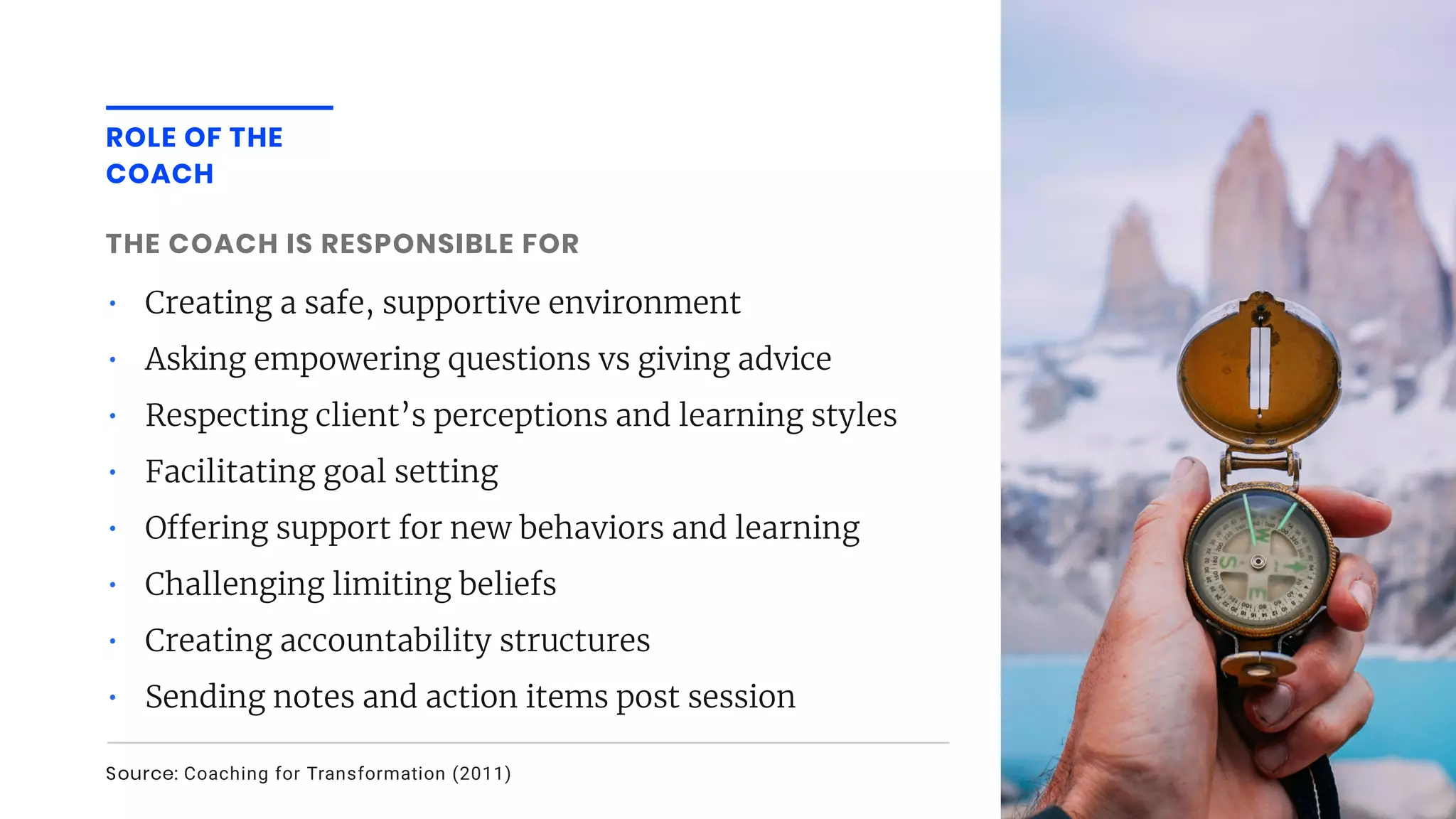 • Creating a safe, supportive environment
• Asking empowering questions vs giving advice
• Respecting client’s perceptions and learning styles
• Facilitating goal setting
• O ering support for new behaviors and learning
• Challenging limiting beliefs
• Creating accountability structures
• Sending notes and action items post session
THE COACH IS RESPONSIBLE FOR
ROLE OF THE
COACH
Source: Coaching for Transformation (2011)
 