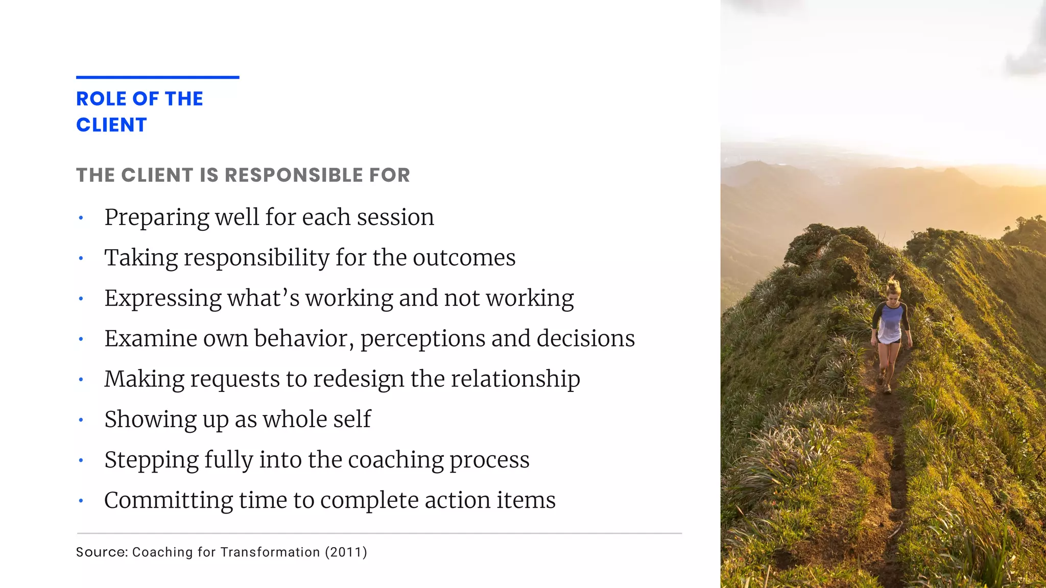 • Preparing well for each session
• Taking responsibility for the outcomes
• Expressing what’s working and not working
• Examine own behavior, perceptions and decisions
• Making requests to redesign the relationship
• Showing up as whole self
• Stepping fully into the coaching process
• Committing time to complete action items
THE CLIENT IS RESPONSIBLE FOR 
ROLE OF THE
CLIENT
Source: Coaching for Transformation (2011)
 