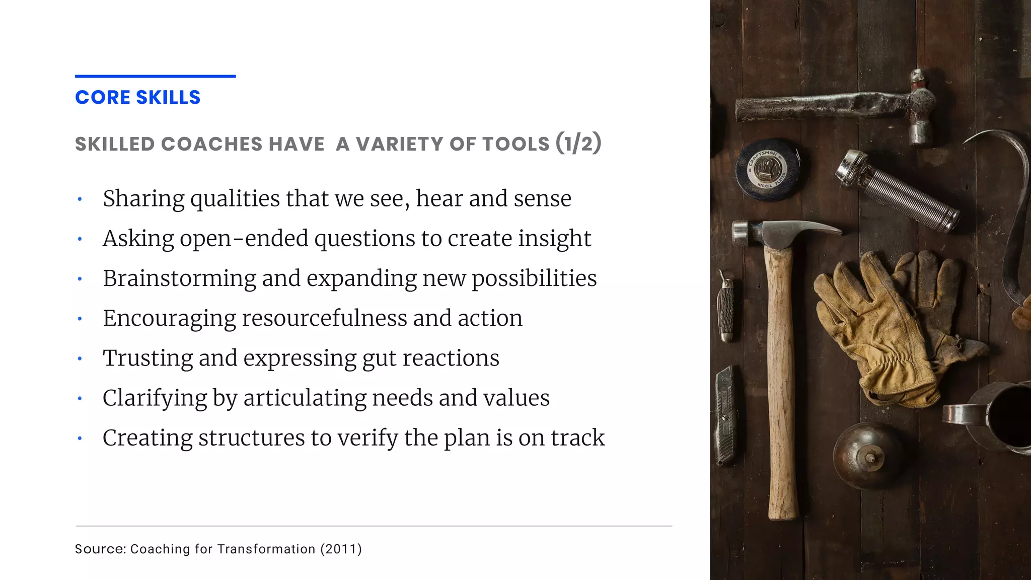 CORE SKILLS
SKILLED COACHES HAVE A VARIETY OF TOOLS (1/2)
• Sharing qualities that we see, hear and sense
• Asking open-ended questions to create insight
• Brainstorming and expanding new possibilities
• Encouraging resourcefulness and action
• Trusting and expressing gut reactions
• Clarifying by articulating needs and values
• Creating structures to verify the plan is on track
Source: Coaching for Transformation (2011)
 