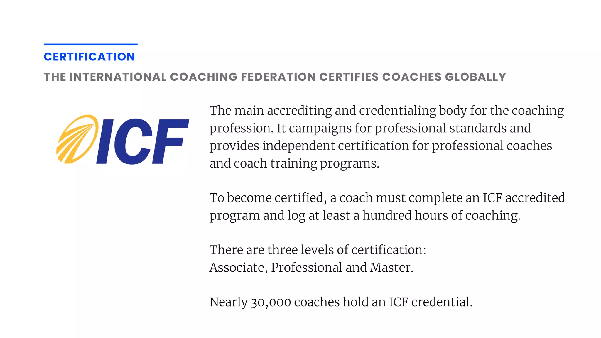 CERTIFICATION
THE INTERNATIONAL COACHING FEDERATION CERTIFIES COACHES GLOBALLY
The main accrediting and credentialing body for the coaching
profession. It campaigns for professional standards and
provides independent certi cation for professional coaches
and coach training programs.
To become certi ed, a coach must complete an ICF accredited
program and log at least a hundred hours of coaching.
There are three levels of certi cation:
Associate, Professional and Master.
Nearly 30,000 coaches hold an ICF credential.
 