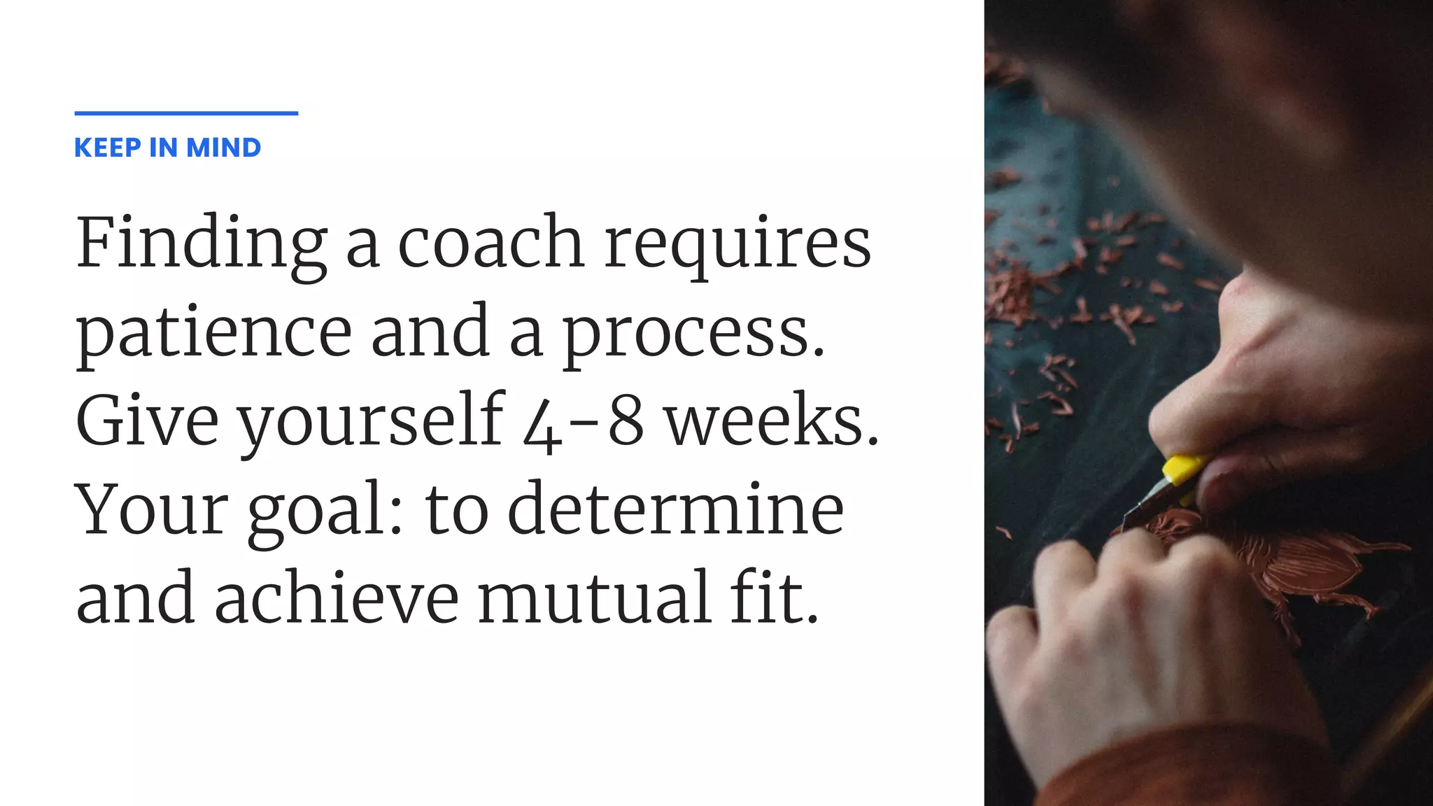 Finding a coach requires
patience and a process.
Give yourself 4-8 weeks.
Your goal: to determine
and achieve mutual t.
KEEP IN MIND
 