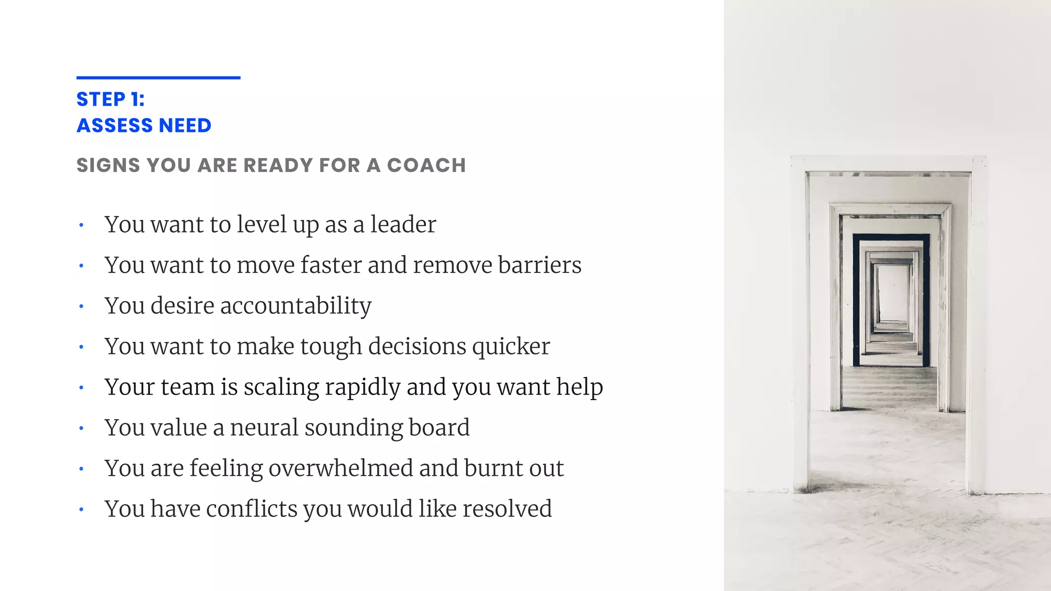 STEP 1:
ASSESS NEED
SIGNS YOU ARE READY FOR A COACH
• You want to level up as a leader
• You want to move faster and remove barriers
• You desire accountability
• You want to make tough decisions quicker
• Your team is scaling rapidly and you want help
• You value a neural sounding board
• You are feeling overwhelmed and burnt out
• You have conflicts you would like resolved
 
