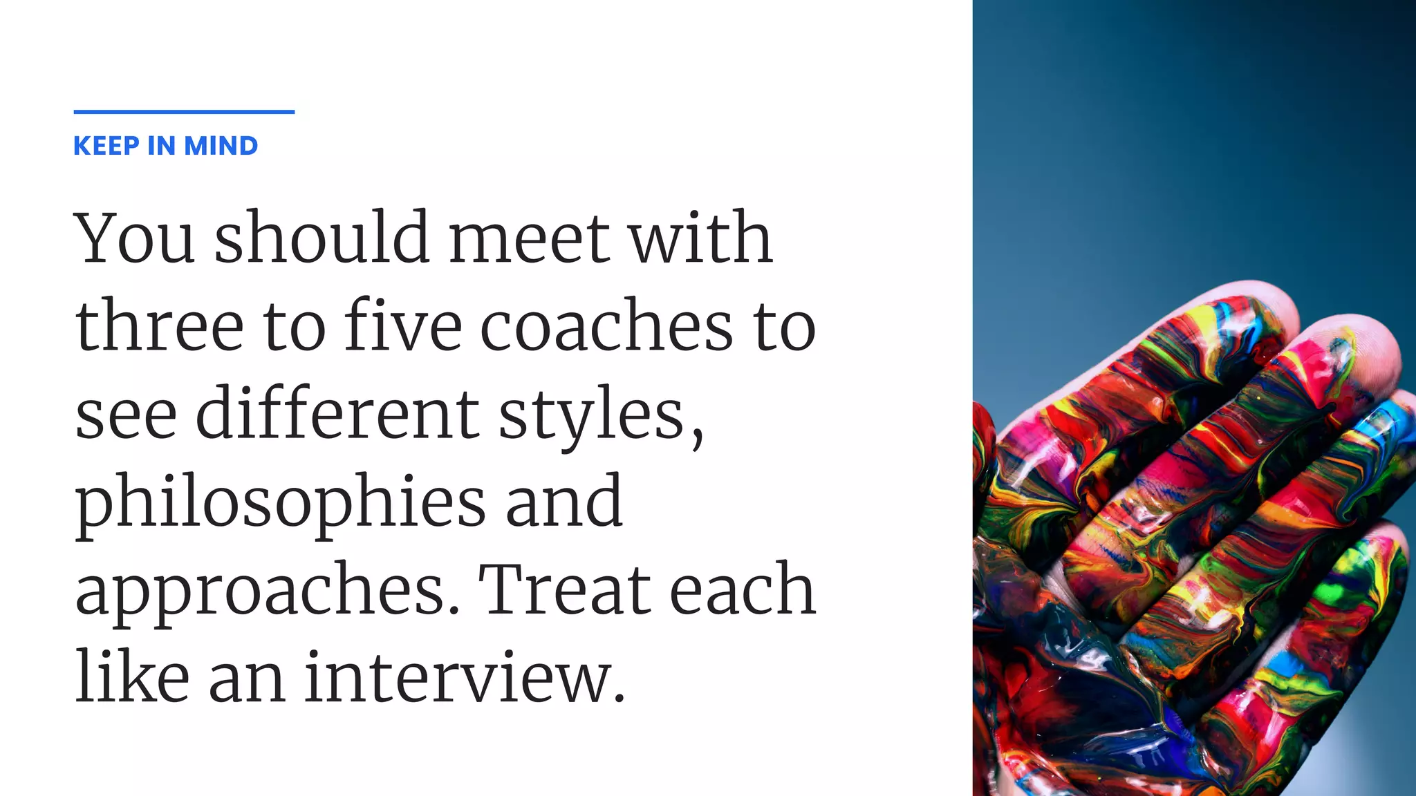 You should meet with
three to ve coaches to
see di erent styles,
philosophies and
approaches. Treat each
like an interview.
KEEP IN MIND
 