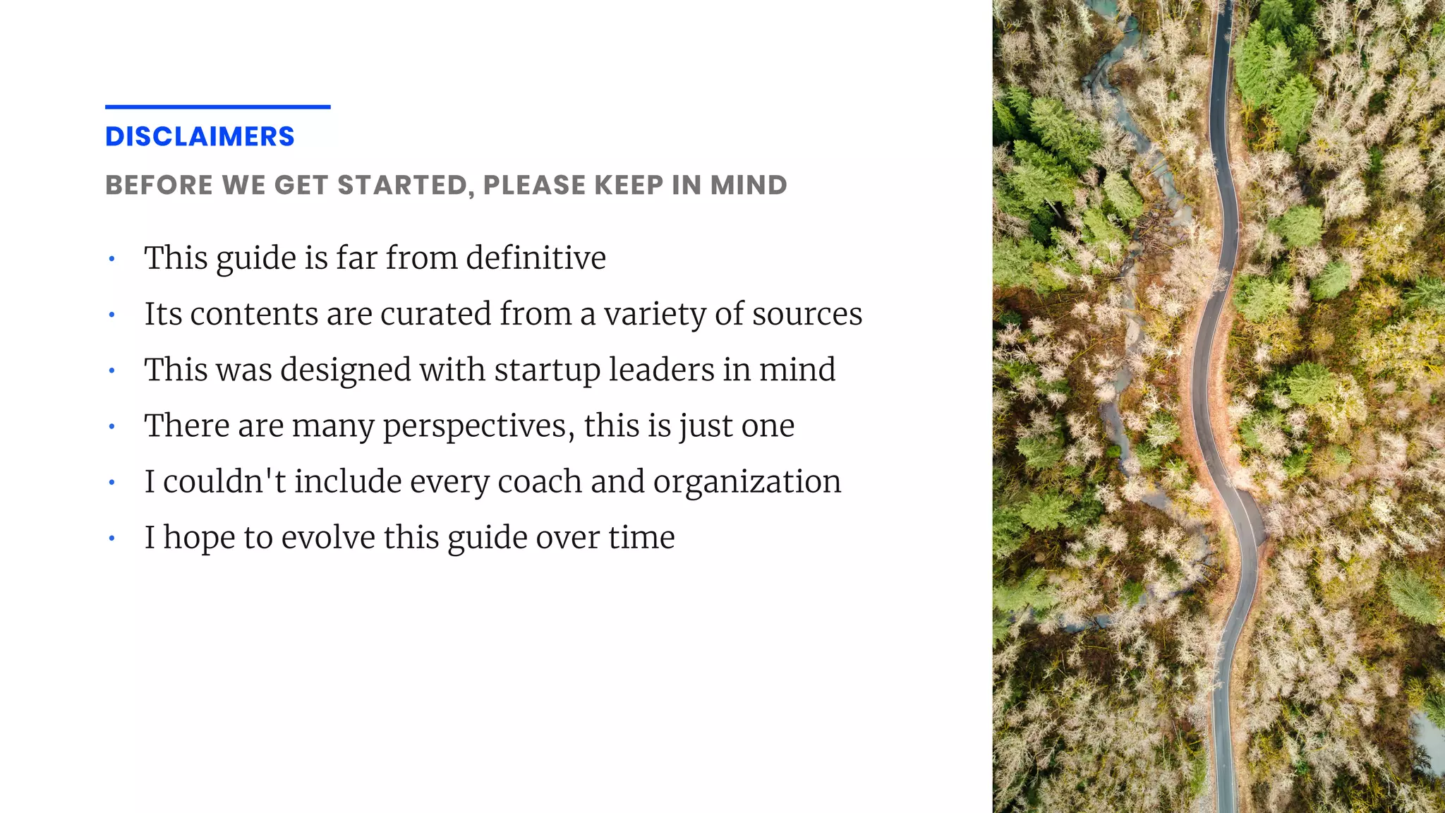 DISCLAIMERS
• This guide is far from de nitive
• Its contents are curated from a variety of sources
• This was designed with startup leaders in mind
• There are many perspectives, this is just one
• I couldn't include every coach and organization
• I hope to evolve this guide over time
BEFORE WE GET STARTED, PLEASE KEEP IN MIND
 