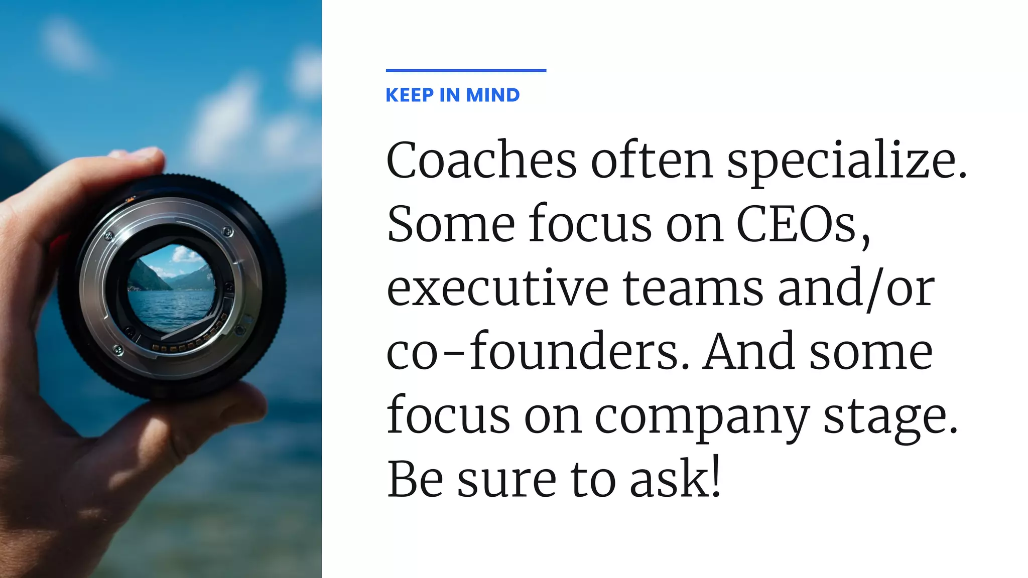 Coaches often specialize.
Some focus on CEOs,
executive teams and/or
co-founders. And some
focus on company stage.
Be sure to ask!
KEEP IN MIND
 