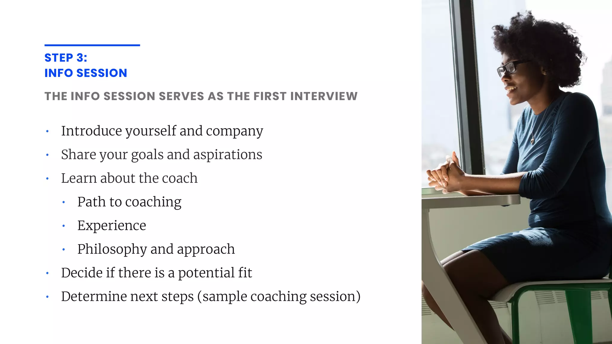 STEP 3:
INFO SESSION
THE INFO SESSION SERVES AS THE FIRST INTERVIEW
• Introduce yourself and company
• Share your goals and aspirations
• Learn about the coach
• Path to coaching
• Experience
• Philosophy and approach
• Decide if there is a potential t
• Determine next steps (sample coaching session)
 