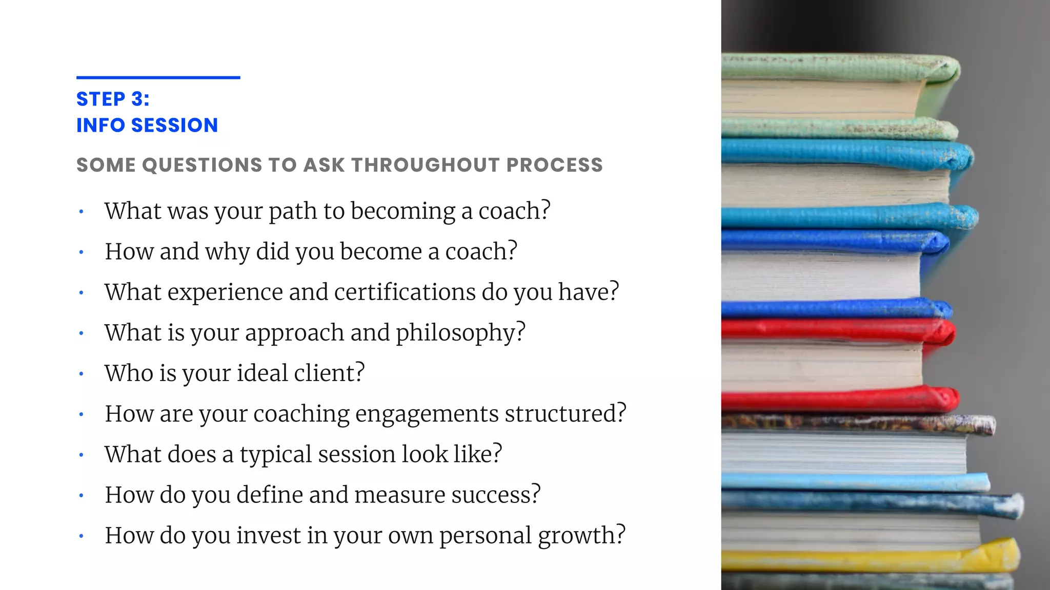 STEP 3:
INFO SESSION
SOME QUESTIONS TO ASK THROUGHOUT PROCESS
• What was your path to becoming a coach?
• How and why did you become a coach?
• What experience and certi cations do you have?
• What is your approach and philosophy?
• Who is your ideal client?
• How are your coaching engagements structured?
• What does a typical session look like?
• How do you de ne and measure success?
• How do you invest in your own personal growth?
 