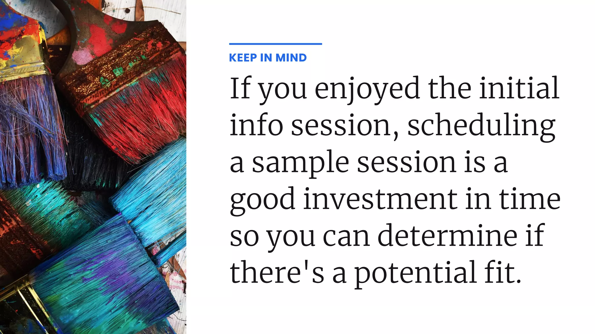 If you enjoyed the initial
info session, scheduling
a sample session is a
good investment in time
so you can determine if
there's a potential t.
KEEP IN MIND
 