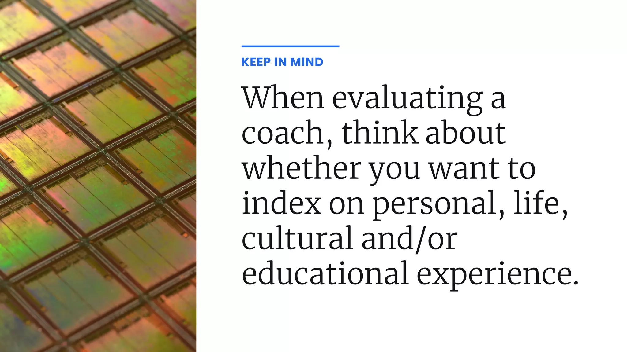 When evaluating a
coach, think about
whether you want to
index on personal, life,
cultural and/or
educational experience.
KEEP IN MIND
 